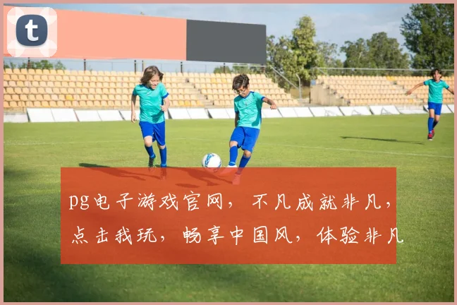 pg电子游戏官网，不凡成就非凡，点击我玩，畅享中国风，体验非凡刺激，一触即发