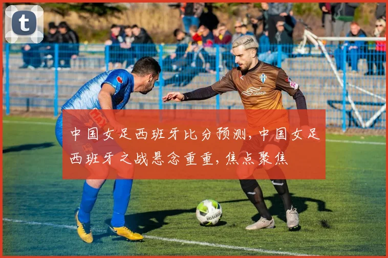 中国女足西班牙比分预测,中国女足西班牙之战悬念重重,焦点聚焦